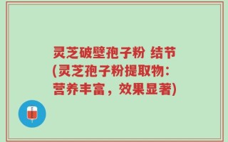 灵芝破壁孢子粉 结节(灵芝孢子粉提取物：营养丰富，效果显著)