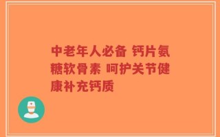 中老年人必备 钙片氨糖软骨素 呵护关节健康补充钙质