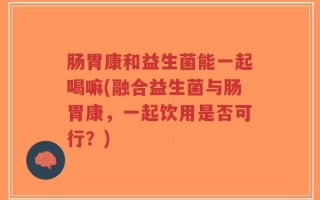 肠胃康和益生菌能一起喝嘛(融合益生菌与肠胃康，一起饮用是否可行？)