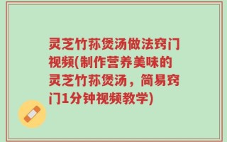 灵芝竹荪煲汤做法窍门视频(制作营养美味的灵芝竹荪煲汤，简易窍门1分钟视频教学)