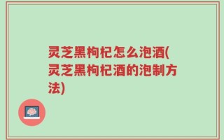 灵芝黑枸杞怎么泡酒(灵芝黑枸杞酒的泡制方法)