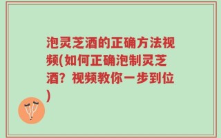 泡灵芝酒的正确方法视频(如何正确泡制灵芝酒？视频教你一步到位)