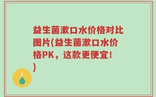 益生菌漱口水价格对比图片(益生菌漱口水价格PK，这款更便宜！)