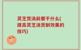 灵芝煲汤前要干什么(提高灵芝汤煲制效果的技巧)