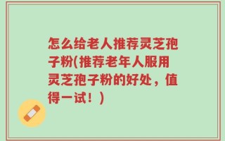 怎么给老人推荐灵芝孢子粉(推荐老年人服用灵芝孢子粉的好处，值得一试！)