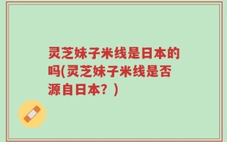 灵芝妹子米线是日本的吗(灵芝妹子米线是否源自日本？)