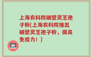 上海农科院破壁灵芝孢子粉(上海农科院推出破壁灵芝孢子粉，提高免疫力！)