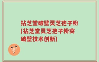 拈芝堂破壁灵芝孢子粉(拈芝堂灵芝孢子粉突破壁技术创新)