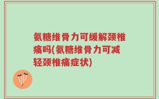氨糖维骨力可缓解颈椎痛吗(氨糖维骨力可减轻颈椎痛症状)