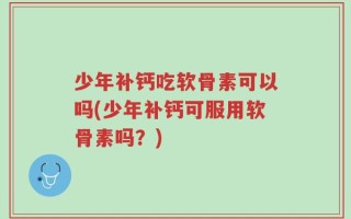 少年补钙吃软骨素可以吗(少年补钙可服用软骨素吗？)