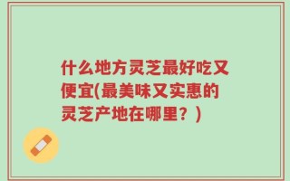 什么地方灵芝最好吃又便宜(最美味又实惠的灵芝产地在哪里？)