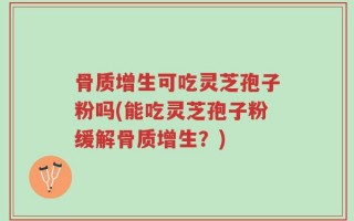 骨质增生可吃灵芝孢子粉吗(能吃灵芝孢子粉缓解骨质增生？)