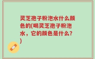 灵芝孢子粉泡水什么颜色的(喝灵芝孢子粉泡水，它的颜色是什么？)