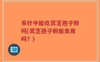吊针中能吃灵芝孢子粉吗(灵芝孢子粉能食用吗？)