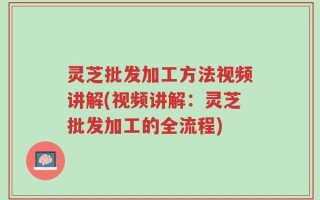 灵芝批发加工方法视频讲解(视频讲解：灵芝批发加工的全流程)