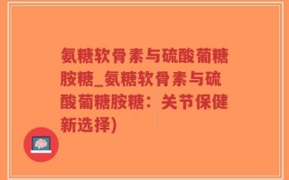 氨糖软骨素与硫酸葡糖胺糖_氨糖软骨素与硫酸葡糖胺糖：关节保健新选择)