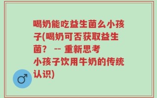 喝奶能吃益生菌么小孩子(喝奶可否获取益生菌？ -- 重新思考小孩子饮用牛奶的传统认识)