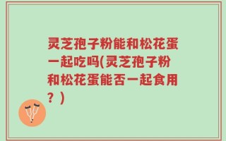灵芝孢子粉能和松花蛋一起吃吗(灵芝孢子粉和松花蛋能否一起食用？)