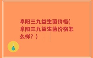 阜阳三九益生菌价格(阜阳三九益生菌价格怎么样？)