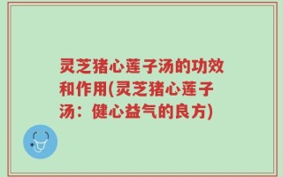 灵芝猪心莲子汤的功效和作用(灵芝猪心莲子汤：健心益气的良方)