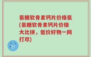 氨糖软骨素钙片价格氨(氨糖软骨素钙片价格大比拼，低价好物一网打尽)