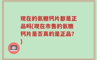 现在的氨糖钙片都是正品吗(现在市售的氨糖钙片是否真的是正品？)