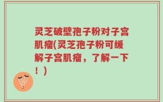 灵芝破壁孢子粉对子宫肌瘤(灵芝孢子粉可缓解子宫肌瘤，了解一下！)
