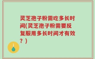 灵芝孢子粉需吃多长时间(灵芝孢子粉需要反复服用多长时间才有效？)