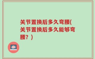 关节置换后多久弯腰(关节置换后多久能够弯腰？)
