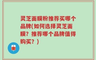 灵芝面膜粉推荐买哪个品牌(如何选择灵芝面膜？推荐哪个品牌值得购买？)