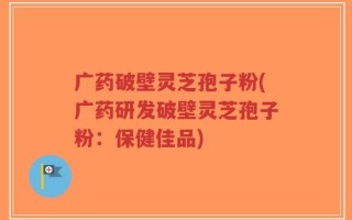 广药破壁灵芝孢子粉(广药研发破壁灵芝孢子粉：保健佳品)