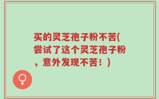 买的灵芝孢子粉不苦(尝试了这个灵芝孢子粉，意外发现不苦！)