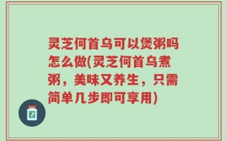 灵芝何首乌可以煲粥吗怎么做(灵芝何首乌煮粥，美味又养生，只需简单几步即可享用)