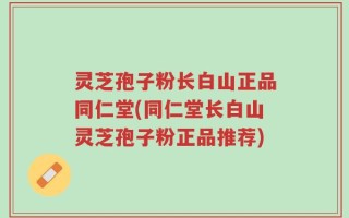 灵芝孢子粉长白山正品同仁堂(同仁堂长白山灵芝孢子粉正品推荐)