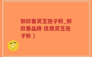 郭欣春灵芝孢子粉_郭欣春品牌 优质灵芝孢子粉 )