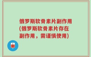 俄罗斯软骨素片副作用(俄罗斯软骨素片存在副作用，需谨慎使用)