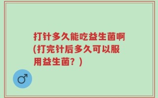 打针多久能吃益生菌啊(打完针后多久可以服用益生菌？)
