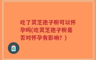 吃了灵芝孢子粉可以怀孕吗(吃灵芝孢子粉是否对怀孕有影响？)