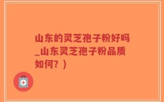 山东的灵芝孢子粉好吗_山东灵芝孢子粉品质如何？)