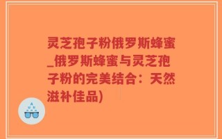 灵芝孢子粉俄罗斯蜂蜜_俄罗斯蜂蜜与灵芝孢子粉的完美结合：天然滋补佳品)