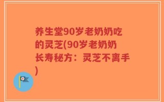 养生堂90岁老奶奶吃的灵芝(90岁老奶奶长寿秘方：灵芝不离手)