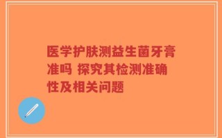 医学护肤测益生菌牙膏准吗 探究其检测准确性及相关问题