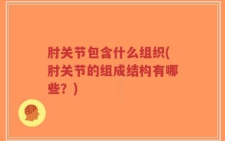 肘关节包含什么组织(肘关节的组成结构有哪些？)