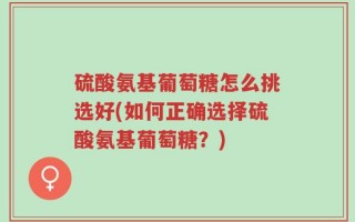 硫酸氨基葡萄糖怎么挑选好(如何正确选择硫酸氨基葡萄糖？)