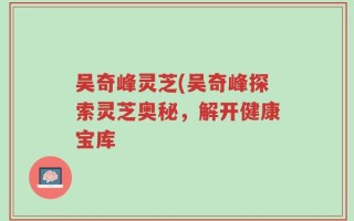 吴奇峰灵芝(吴奇峰探索灵芝奥秘，解开健康宝库