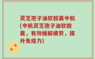 灵芝孢子油软胶囊中航(中航灵芝孢子油软胶囊，有效缓解疲劳，提升免疫力)