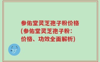参佑堂灵芝孢子粉价格(参佑堂灵芝孢子粉：价格、功效全面解析)