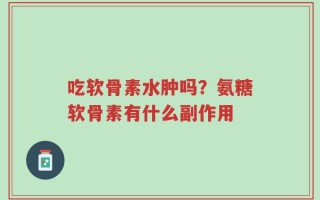 吃软骨素水肿吗？氨糖软骨素有什么副作用