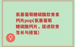 氨基葡萄糖硫酸软骨素钙片pop(氨基葡萄糖硫酸钙片，促进软骨生长与修复)