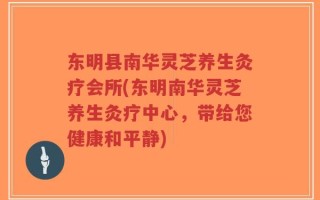 东明县南华灵芝养生灸疗会所(东明南华灵芝养生灸疗中心，带给您健康和平静)